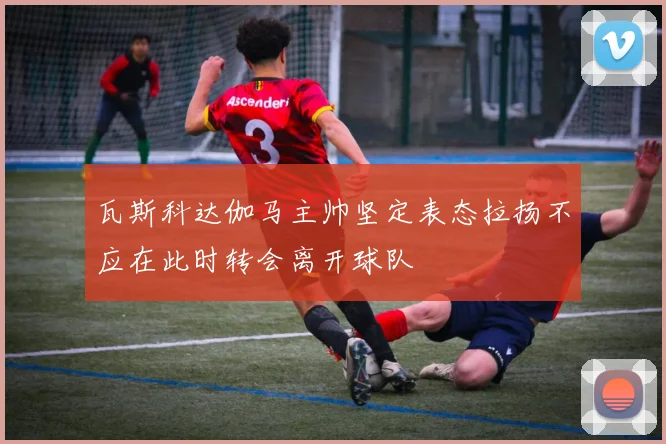 瓦斯科达伽马主帅坚定表态拉扬不应在此时转会离开球队