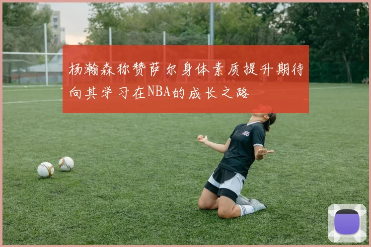 杨瀚森称赞萨尔身体素质提升期待向其学习在NBA的成长之路