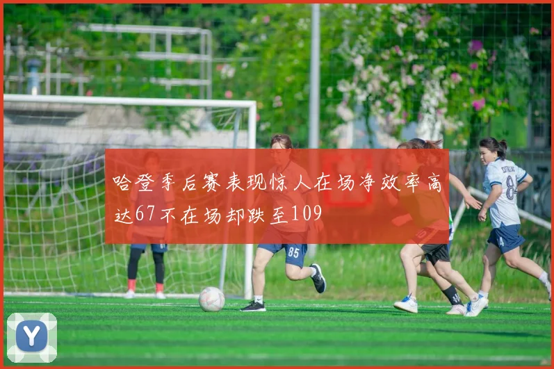 哈登季后赛表现惊人在场净效率高达67不在场却跌至109