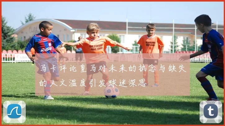 马卡评论皇马对未来的执念与缺失的人文温度引发球迷深思