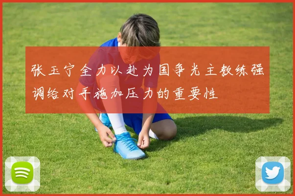 张玉宁全力以赴为国争光主教练强调给对手施加压力的重要性