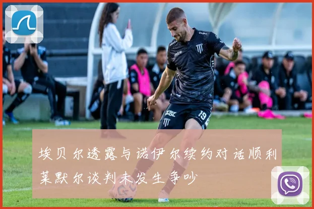埃贝尔透露与诺伊尔续约对话顺利莱默尔谈判未发生争吵