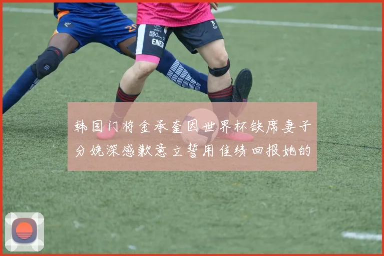 韩国门将金承奎因世界杯缺席妻子分娩深感歉意立誓用佳绩回报她的支持与爱