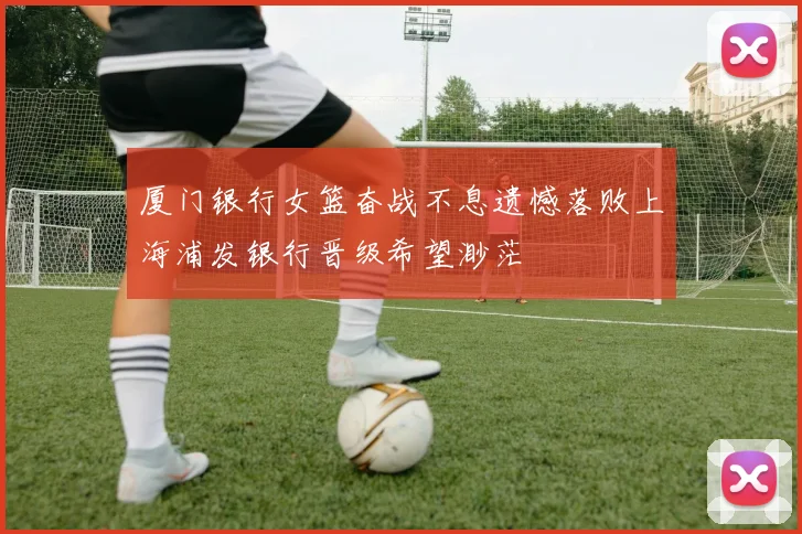 厦门银行女篮奋战不息遗憾落败上海浦发银行晋级希望渺茫